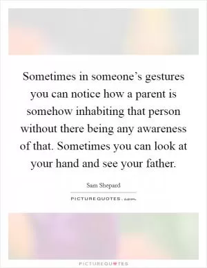 Sometimes in someone’s gestures you can notice how a parent is somehow inhabiting that person without there being any awareness of that. Sometimes you can look at your hand and see your father Picture Quote #1