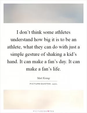 I don’t think some athletes understand how big it is to be an athlete, what they can do with just a simple gesture of shaking a kid’s hand. It can make a fan’s day. It can make a fan’s life Picture Quote #1