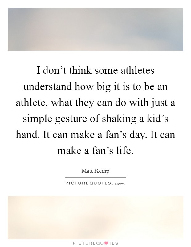 I don't think some athletes understand how big it is to be an athlete, what they can do with just a simple gesture of shaking a kid's hand. It can make a fan's day. It can make a fan's life. Picture Quote #1