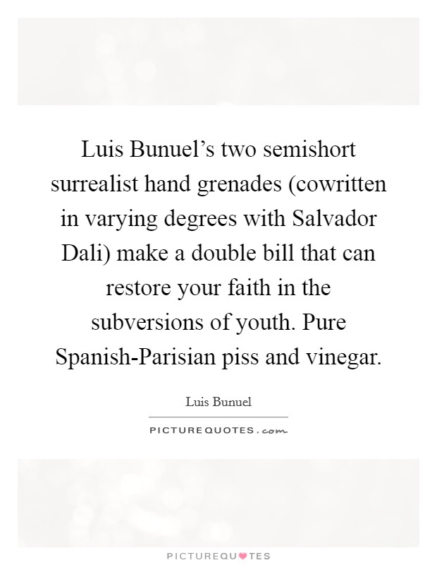 Luis Bunuel's two semishort surrealist hand grenades (cowritten in varying degrees with Salvador Dali) make a double bill that can restore your faith in the subversions of youth. Pure Spanish-Parisian piss and vinegar. Picture Quote #1
