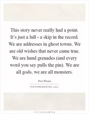 This story never really had a point. It’s just a lull - a skip in the record. We are addresses in ghost towns. We are old wishes that never came true. We are hand grenades (and every word you say pulls the pin). We are all gods, we are all monsters Picture Quote #1