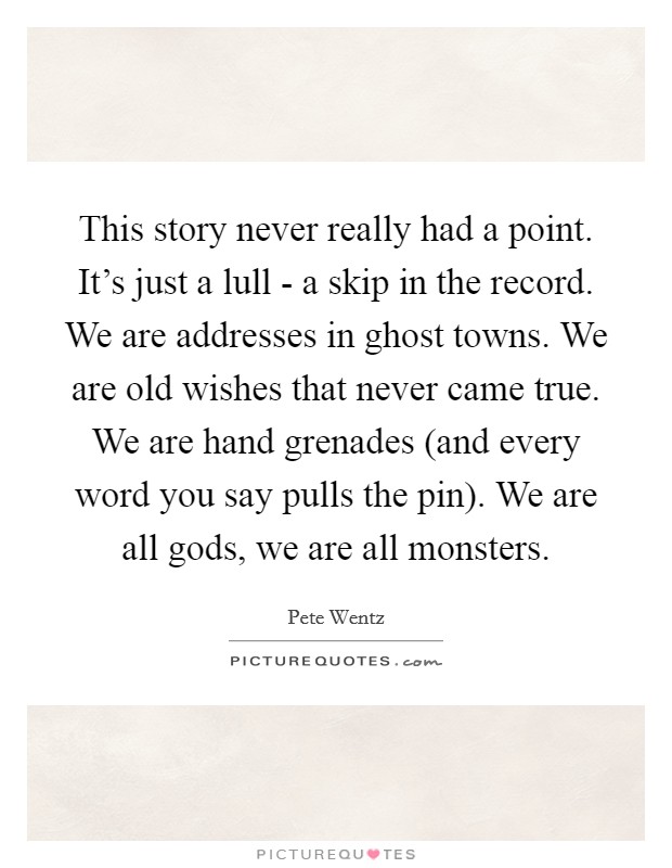 This story never really had a point. It's just a lull - a skip in the record. We are addresses in ghost towns. We are old wishes that never came true. We are hand grenades (and every word you say pulls the pin). We are all gods, we are all monsters. Picture Quote #1