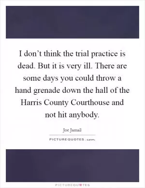 I don’t think the trial practice is dead. But it is very ill. There are some days you could throw a hand grenade down the hall of the Harris County Courthouse and not hit anybody Picture Quote #1