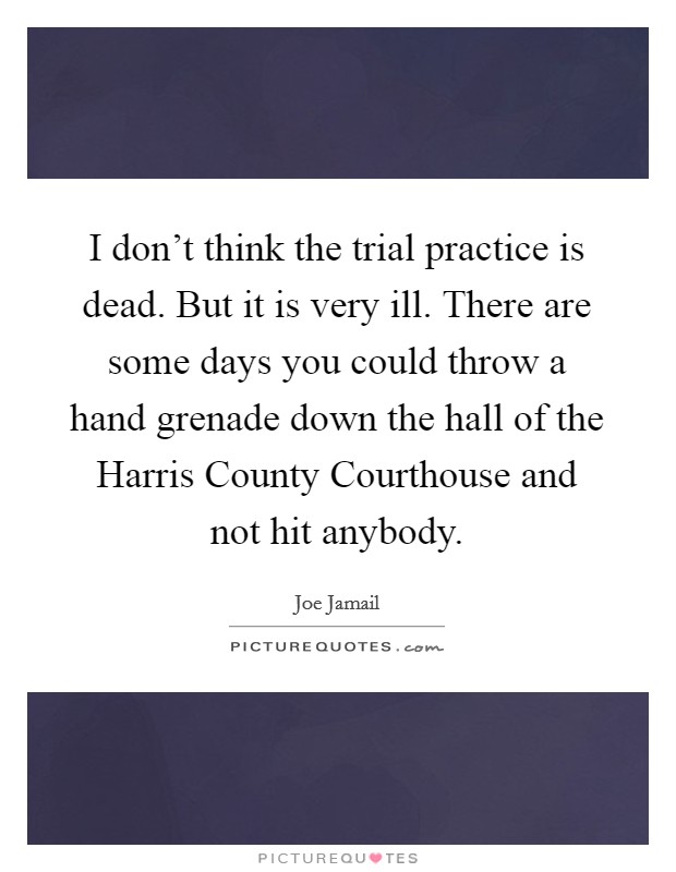 I don't think the trial practice is dead. But it is very ill. There are some days you could throw a hand grenade down the hall of the Harris County Courthouse and not hit anybody. Picture Quote #1