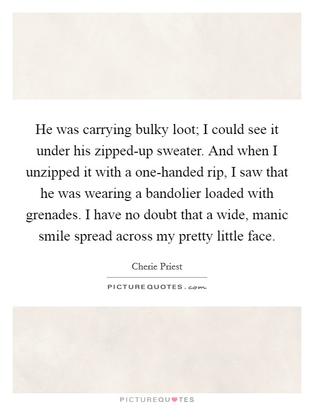 He was carrying bulky loot; I could see it under his zipped-up sweater. And when I unzipped it with a one-handed rip, I saw that he was wearing a bandolier loaded with grenades. I have no doubt that a wide, manic smile spread across my pretty little face. Picture Quote #1