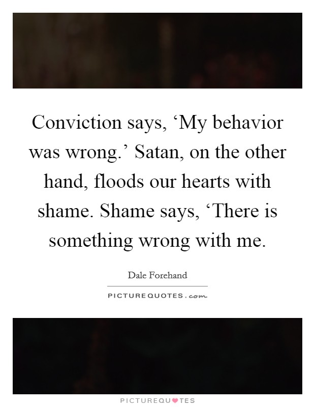 Conviction says, ‘My behavior was wrong.' Satan, on the other hand, floods our hearts with shame. Shame says, ‘There is something wrong with me. Picture Quote #1