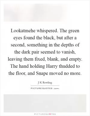 Lookatmehe whispered. The green eyes found the black, but after a second, something in the depths of the dark pair seemed to vanish, leaving them fixed, blank, and empty. The hand holding Harry thudded to the floor, and Snape moved no more Picture Quote #1