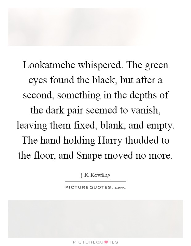 Lookatmehe whispered. The green eyes found the black, but after a second, something in the depths of the dark pair seemed to vanish, leaving them fixed, blank, and empty. The hand holding Harry thudded to the floor, and Snape moved no more. Picture Quote #1