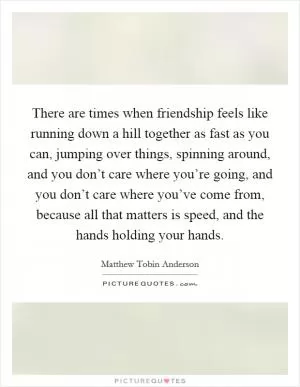 There are times when friendship feels like running down a hill together as fast as you can, jumping over things, spinning around, and you don’t care where you’re going, and you don’t care where you’ve come from, because all that matters is speed, and the hands holding your hands Picture Quote #1