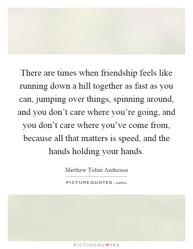 There are times when friendship feels like running down a hill together as fast as you can, jumping over things, spinning around, and you don't care where you're going, and you don't care where you've come from, because all that matters is speed, and the hands holding your hands. Picture Quote #1