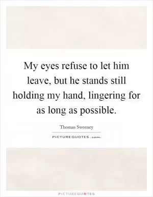 My eyes refuse to let him leave, but he stands still holding my hand, lingering for as long as possible Picture Quote #1