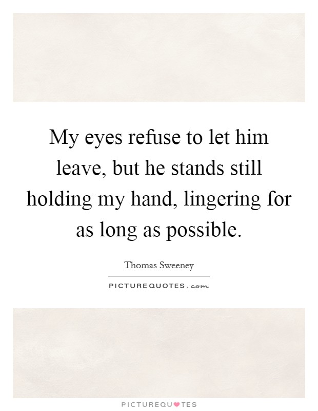 My eyes refuse to let him leave, but he stands still holding my hand, lingering for as long as possible. Picture Quote #1