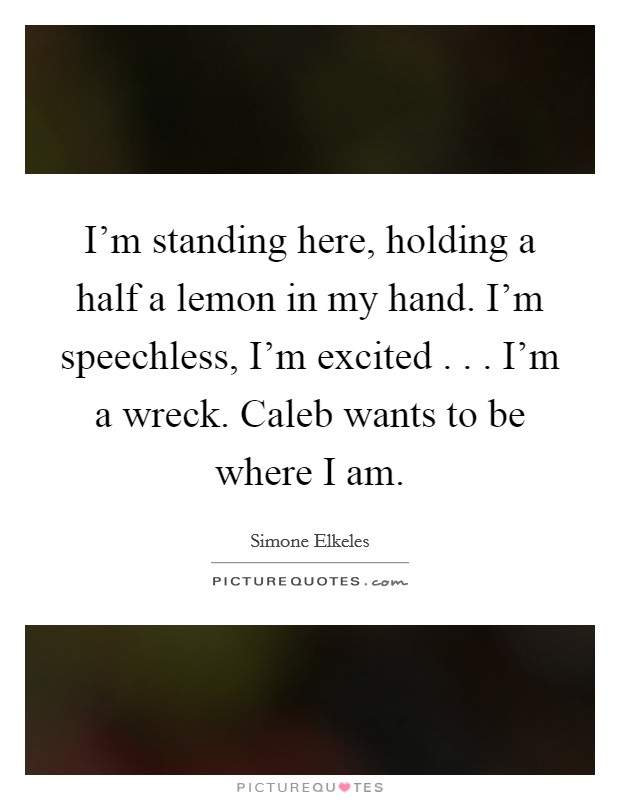 I'm standing here, holding a half a lemon in my hand. I'm speechless, I'm excited . . . I'm a wreck. Caleb wants to be where I am. Picture Quote #1