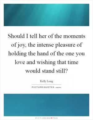 Should I tell her of the moments of joy, the intense pleasure of holding the hand of the one you love and wishing that time would stand still? Picture Quote #1
