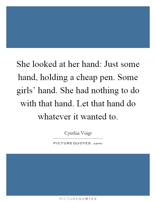She looked at her hand: Just some hand, holding a cheap pen. Some girls' hand. She had nothing to do with that hand. Let that hand do whatever it wanted to. Picture Quote #1