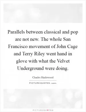 Parallels between classical and pop are not new. The whole San Francisco movement of John Cage and Terry Riley went hand in glove with what the Velvet Underground were doing Picture Quote #1