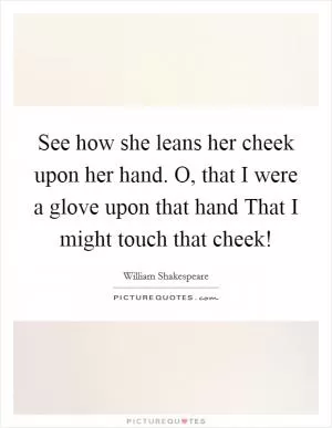 See how she leans her cheek upon her hand. O, that I were a glove upon that hand That I might touch that cheek! Picture Quote #1
