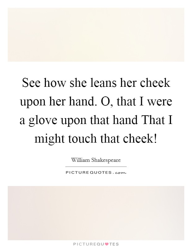 See how she leans her cheek upon her hand. O, that I were a glove upon that hand That I might touch that cheek! Picture Quote #1