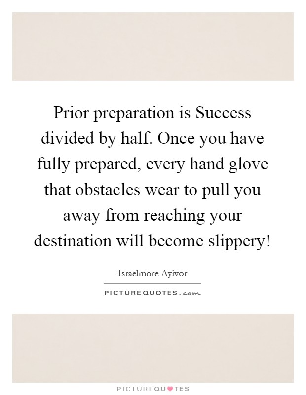 Prior preparation is Success divided by half. Once you have fully prepared, every hand glove that obstacles wear to pull you away from reaching your destination will become slippery! Picture Quote #1