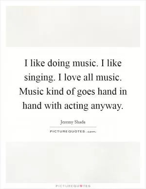 I like doing music. I like singing. I love all music. Music kind of goes hand in hand with acting anyway Picture Quote #1