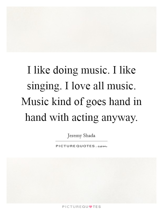 I like doing music. I like singing. I love all music. Music kind of goes hand in hand with acting anyway. Picture Quote #1