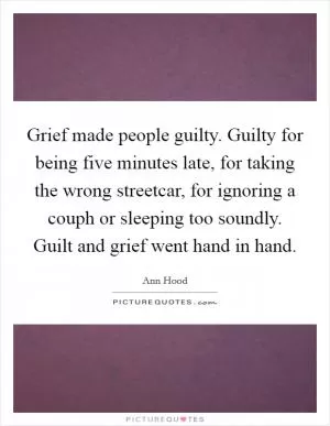 Grief made people guilty. Guilty for being five minutes late, for taking the wrong streetcar, for ignoring a couph or sleeping too soundly. Guilt and grief went hand in hand Picture Quote #1