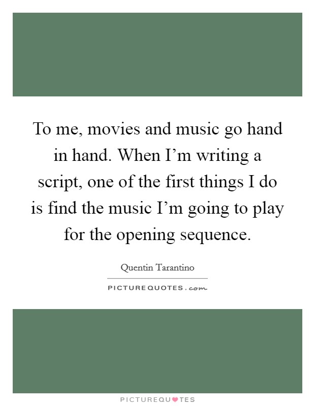 To me, movies and music go hand in hand. When I'm writing a script, one of the first things I do is find the music I'm going to play for the opening sequence. Picture Quote #1