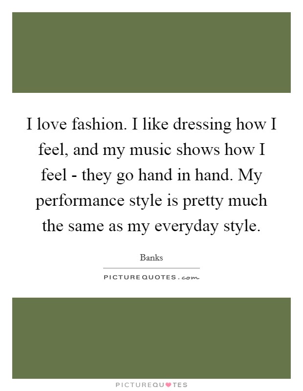 I love fashion. I like dressing how I feel, and my music shows how I feel - they go hand in hand. My performance style is pretty much the same as my everyday style. Picture Quote #1