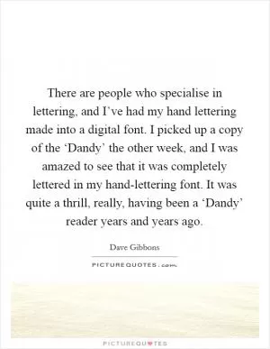 There are people who specialise in lettering, and I’ve had my hand lettering made into a digital font. I picked up a copy of the ‘Dandy’ the other week, and I was amazed to see that it was completely lettered in my hand-lettering font. It was quite a thrill, really, having been a ‘Dandy’ reader years and years ago Picture Quote #1