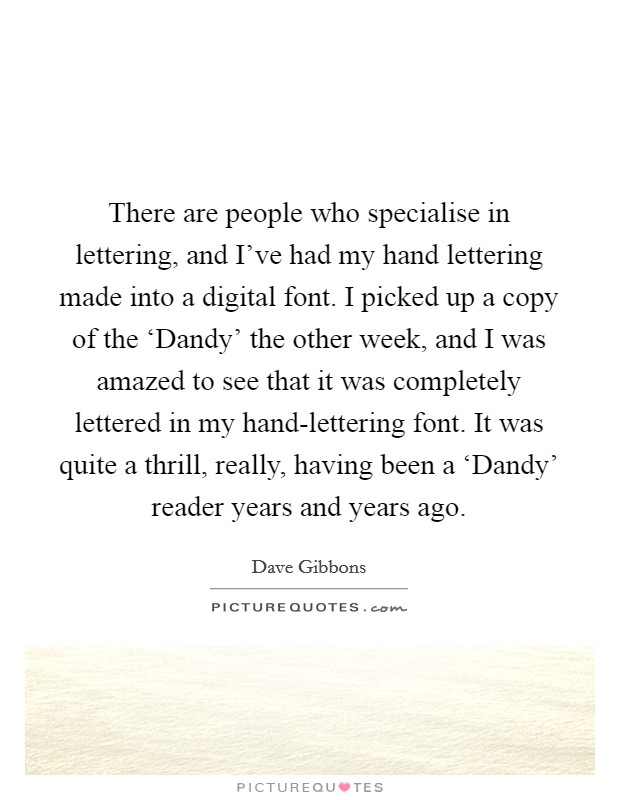 There are people who specialise in lettering, and I've had my hand lettering made into a digital font. I picked up a copy of the ‘Dandy' the other week, and I was amazed to see that it was completely lettered in my hand-lettering font. It was quite a thrill, really, having been a ‘Dandy' reader years and years ago. Picture Quote #1