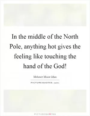 In the middle of the North Pole, anything hot gives the feeling like touching the hand of the God! Picture Quote #1