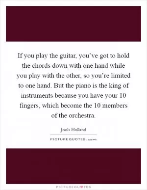 If you play the guitar, you’ve got to hold the chords down with one hand while you play with the other, so you’re limited to one hand. But the piano is the king of instruments because you have your 10 fingers, which become the 10 members of the orchestra Picture Quote #1