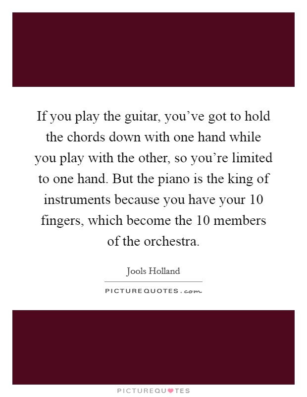 If you play the guitar, you've got to hold the chords down with one hand while you play with the other, so you're limited to one hand. But the piano is the king of instruments because you have your 10 fingers, which become the 10 members of the orchestra. Picture Quote #1