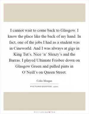 I cannot wait to come back to Glasgow. I know the place like the back of my hand. In fact, one of the jobs I had as a student was in Cineworld. And I was always at gigs in King Tut’s, Nice ‘n’ Sleazy’s and the Barras. I played Ultimate Frisbee down on Glasgow Green and pulled pints in O’Neill’s on Queen Street Picture Quote #1