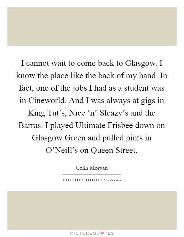 I cannot wait to come back to Glasgow. I know the place like the back of my hand. In fact, one of the jobs I had as a student was in Cineworld. And I was always at gigs in King Tut's, Nice ‘n' Sleazy's and the Barras. I played Ultimate Frisbee down on Glasgow Green and pulled pints in O'Neill's on Queen Street. Picture Quote #1
