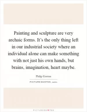 Painting and sculpture are very archaic forms. It’s the only thing left in our industrial society where an individual alone can make something with not just his own hands, but brains, imagination, heart maybe Picture Quote #1