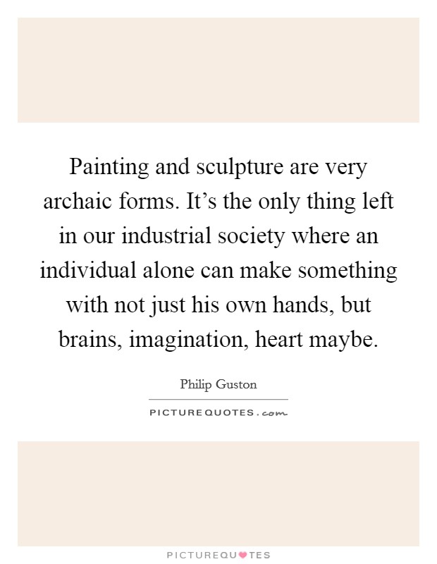 Painting and sculpture are very archaic forms. It's the only thing left in our industrial society where an individual alone can make something with not just his own hands, but brains, imagination, heart maybe. Picture Quote #1