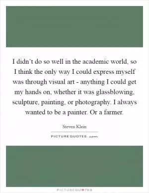 I didn’t do so well in the academic world, so I think the only way I could express myself was through visual art - anything I could get my hands on, whether it was glassblowing, sculpture, painting, or photography. I always wanted to be a painter. Or a farmer Picture Quote #1