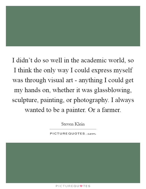 I didn't do so well in the academic world, so I think the only way I could express myself was through visual art - anything I could get my hands on, whether it was glassblowing, sculpture, painting, or photography. I always wanted to be a painter. Or a farmer. Picture Quote #1