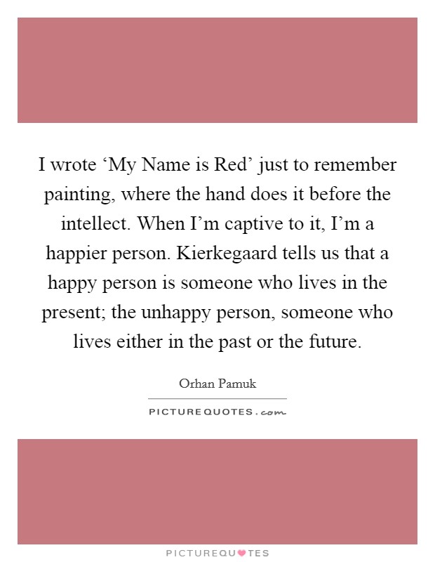 I wrote ‘My Name is Red' just to remember painting, where the hand does it before the intellect. When I'm captive to it, I'm a happier person. Kierkegaard tells us that a happy person is someone who lives in the present; the unhappy person, someone who lives either in the past or the future. Picture Quote #1