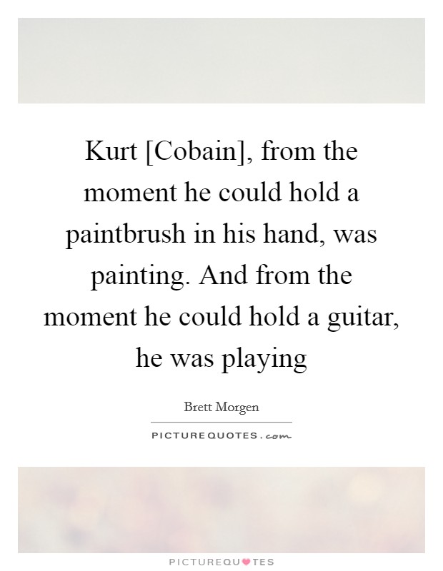 Kurt [Cobain], from the moment he could hold a paintbrush in his hand, was painting. And from the moment he could hold a guitar, he was playing Picture Quote #1
