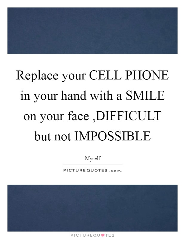 Replace your CELL PHONE in your hand with a SMILE on your face ,DIFFICULT but not IMPOSSIBLE Picture Quote #1