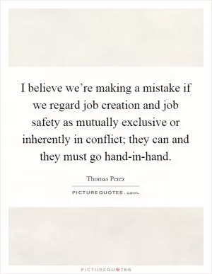I believe we’re making a mistake if we regard job creation and job safety as mutually exclusive or inherently in conflict; they can and they must go hand-in-hand Picture Quote #1