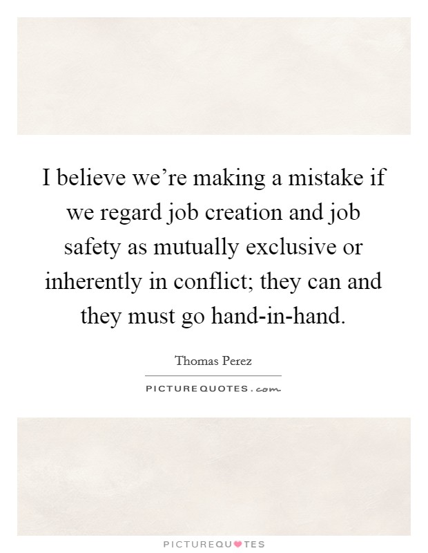 I believe we're making a mistake if we regard job creation and job safety as mutually exclusive or inherently in conflict; they can and they must go hand-in-hand. Picture Quote #1