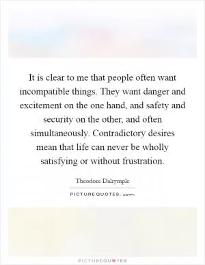 It is clear to me that people often want incompatible things. They want danger and excitement on the one hand, and safety and security on the other, and often simultaneously. Contradictory desires mean that life can never be wholly satisfying or without frustration Picture Quote #1