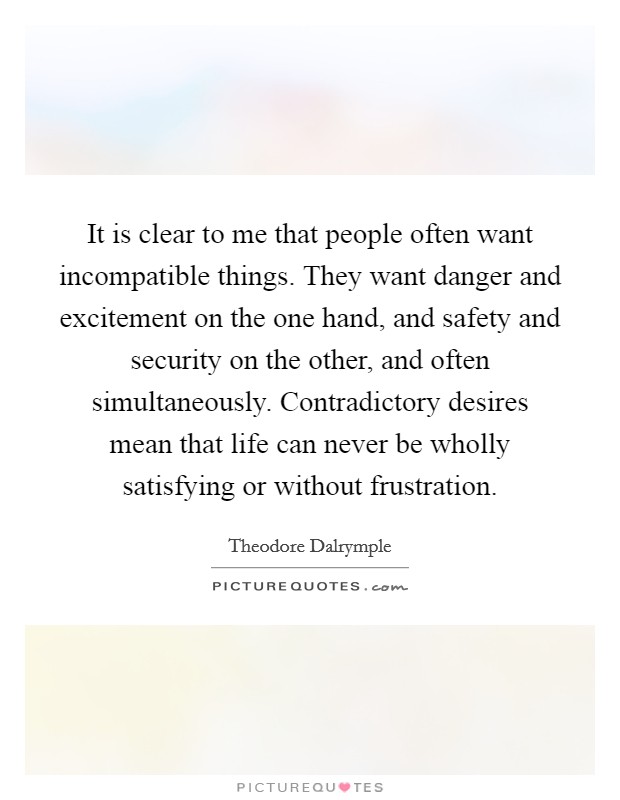 It is clear to me that people often want incompatible things. They want danger and excitement on the one hand, and safety and security on the other, and often simultaneously. Contradictory desires mean that life can never be wholly satisfying or without frustration. Picture Quote #1