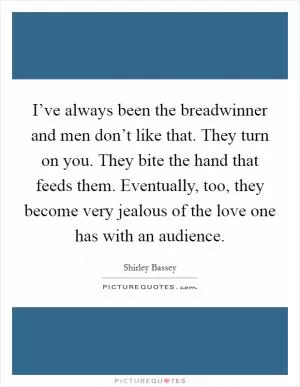 I’ve always been the breadwinner and men don’t like that. They turn on you. They bite the hand that feeds them. Eventually, too, they become very jealous of the love one has with an audience Picture Quote #1