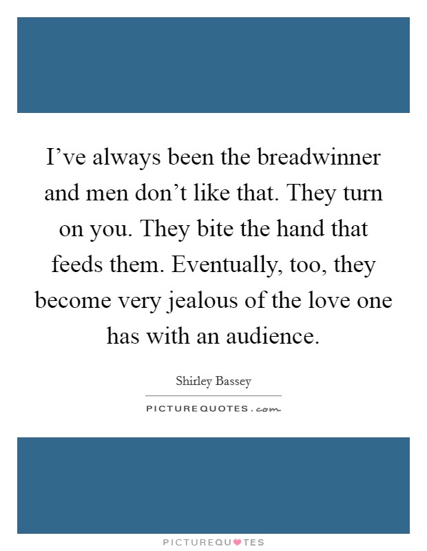 I've always been the breadwinner and men don't like that. They turn on you. They bite the hand that feeds them. Eventually, too, they become very jealous of the love one has with an audience. Picture Quote #1