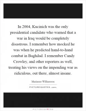 In 2004, Kucinich was the only presidential candidate who warned that a war in Iraq would be completely disastrous. I remember how mocked he was when he predicted hand-to-hand combat in Baghdad. I remember Candy Crowley, and other reporters as well, treating his views on the impending war as ridiculous, out there, almost insane Picture Quote #1