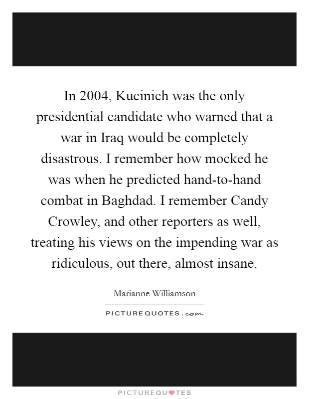 In 2004, Kucinich was the only presidential candidate who warned that a war in Iraq would be completely disastrous. I remember how mocked he was when he predicted hand-to-hand combat in Baghdad. I remember Candy Crowley, and other reporters as well, treating his views on the impending war as ridiculous, out there, almost insane. Picture Quote #1